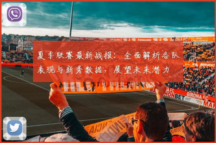 夏季联赛最新战报:全面解析各队表现与新秀数据,展望未来潜力