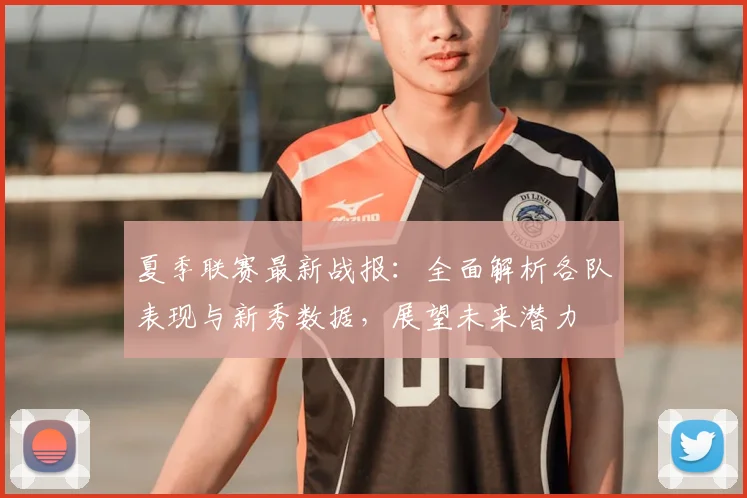 夏季联赛最新战报:全面解析各队表现与新秀数据,展望未来潜力