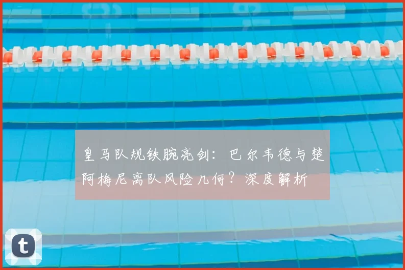 皇马队规铁腕亮剑：巴尔韦德与楚阿梅尼离队风险几何？深度解析