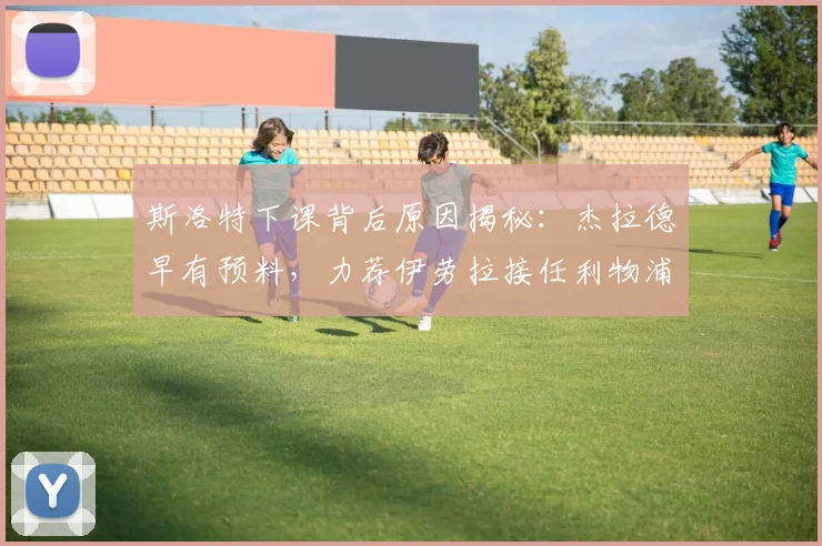 斯洛特下课背后原因揭秘:杰拉德早有预料,力荐伊劳拉接任利物浦帅位