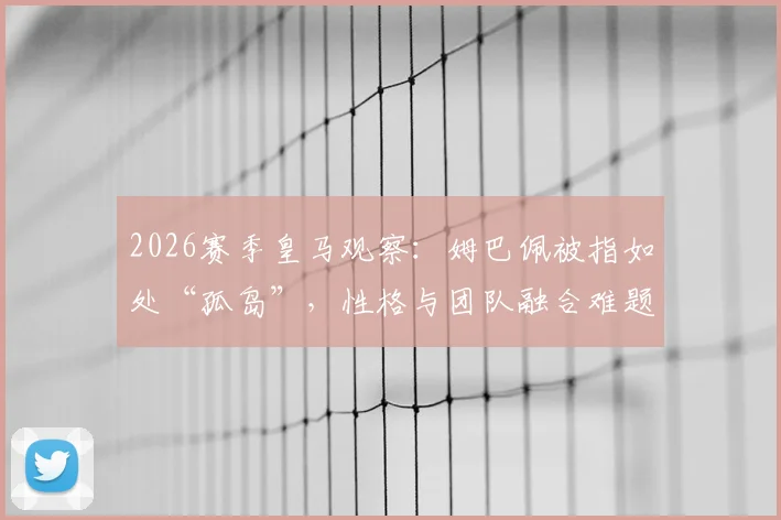 2026赛季皇马观察:姆巴佩被指如处“孤岛”,性格与团队融合难题如何影响其伯纳乌前景?