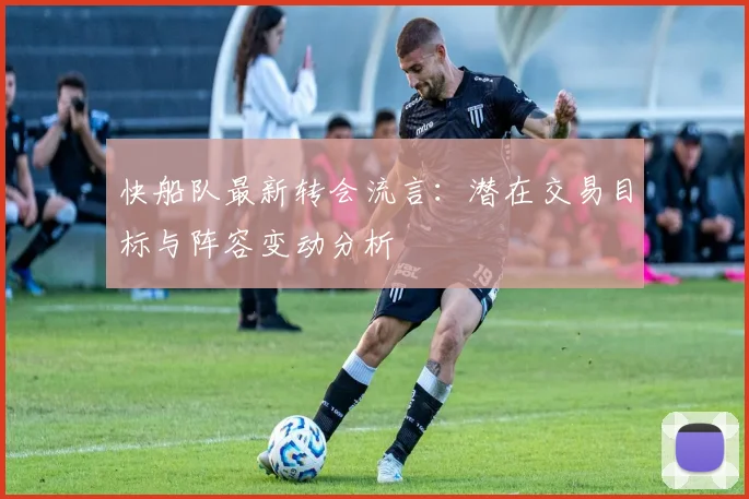 快船队最新转会流言:潜在交易目标与阵容变动分析