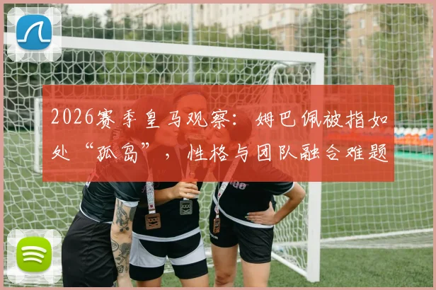 2026赛季皇马观察:姆巴佩被指如处“孤岛”,性格与团队融合难题如何影响其伯纳乌前景?
